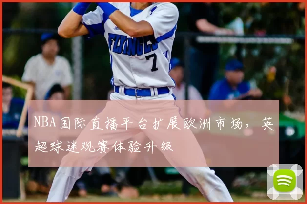 NBA国际直播平台扩展欧洲市场，英超球迷观赛体验升级