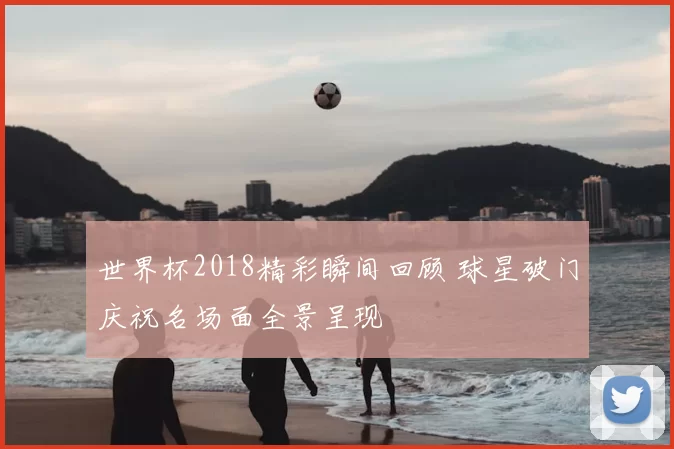 世界杯2018精彩瞬间回顾 球星破门庆祝名场面全景呈现