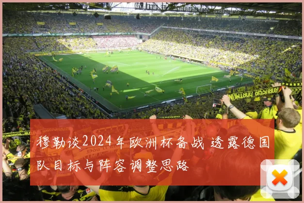 穆勒谈2024年欧洲杯备战 透露德国队目标与阵容调整思路