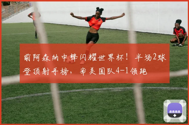 前阿森纳中锋闪耀世界杯！半场2球登顶射手榜，率美国队4-1领跑
