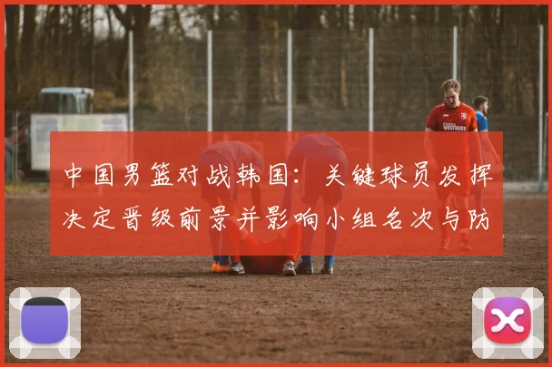 中国男篮对战韩国：关键球员发挥决定晋级前景并影响小组名次与防守调整
