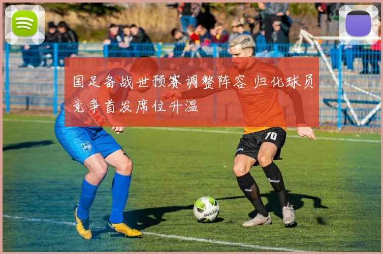 国足备战世预赛调整阵容 归化球员竞争首发席位升温