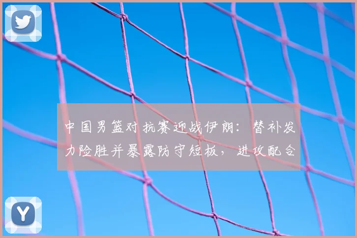 中国男篮对抗赛迎战伊朗：替补发力险胜并暴露防守短板，进攻配合待磨合
