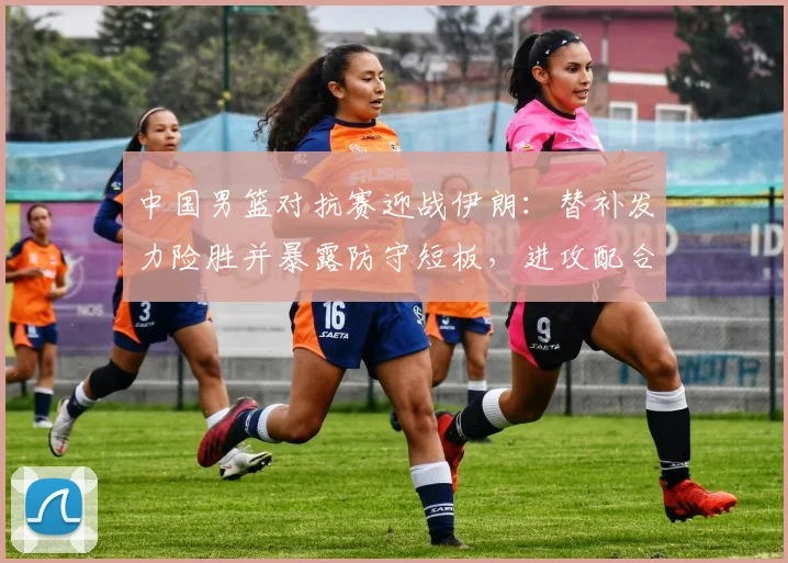 中国男篮对抗赛迎战伊朗：替补发力险胜并暴露防守短板，进攻配合待磨合