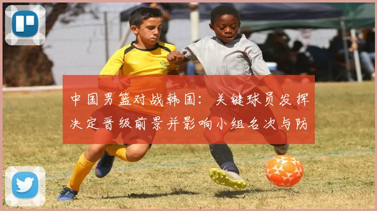 中国男篮对战韩国：关键球员发挥决定晋级前景并影响小组名次与防守调整