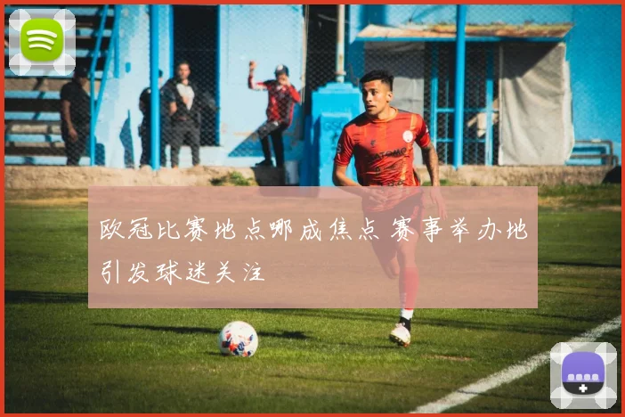 欧冠比赛地点哪成焦点 赛事举办地引发球迷关注