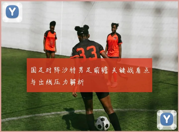 国足对阵沙特男足前瞻 关键战看点与出线压力解析