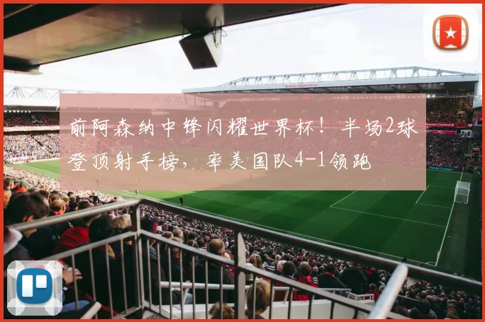 前阿森纳中锋闪耀世界杯!半场2球登顶射手榜,率美国队4-1领跑